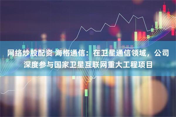 网络炒股配资 海格通信：在卫星通信领域，公司深度参与国家卫星互联网重大工程项目