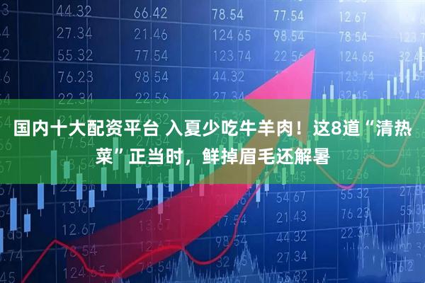 国内十大配资平台 入夏少吃牛羊肉！这8道“清热菜”正当时，鲜掉眉毛还解暑