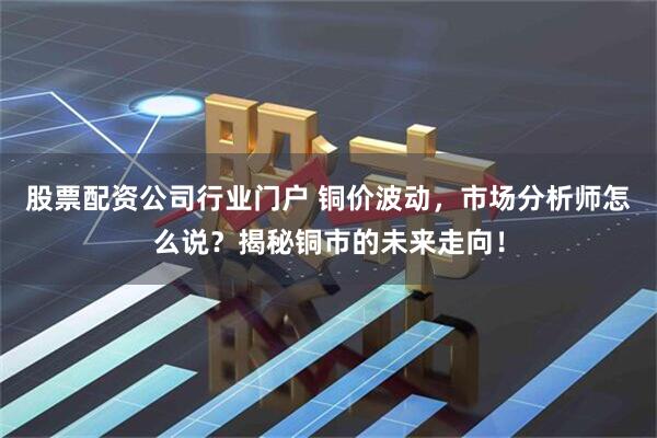 股票配资公司行业门户 铜价波动，市场分析师怎么说？揭秘铜市的未来走向！