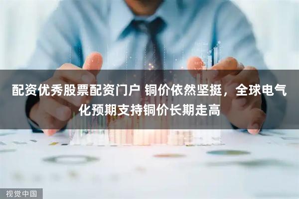 配资优秀股票配资门户 铜价依然坚挺，全球电气化预期支持铜价长期走高