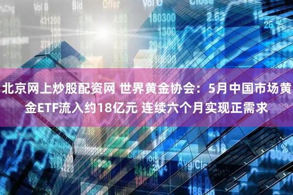 北京网上炒股配资网 世界黄金协会：5月中国市场黄金ETF流入约18亿元 连续六个月实现正需求
