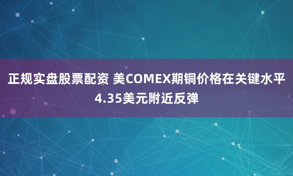 正规实盘股票配资 美COMEX期铜价格在关键水平4.35美元附近反弹