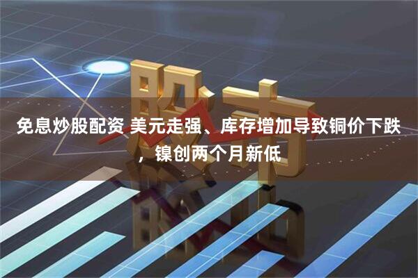 免息炒股配资 美元走强、库存增加导致铜价下跌，镍创两个月新低