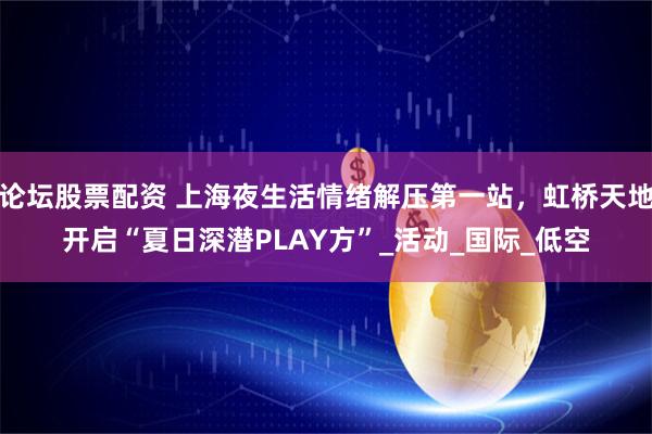 论坛股票配资 上海夜生活情绪解压第一站，虹桥天地开启“夏日深潜PLAY方”_活动_国际_低空