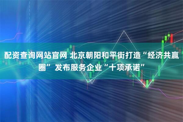 配资查询网站官网 北京朝阳和平街打造“经济共赢圈” 发布服务企业“十项承诺”
