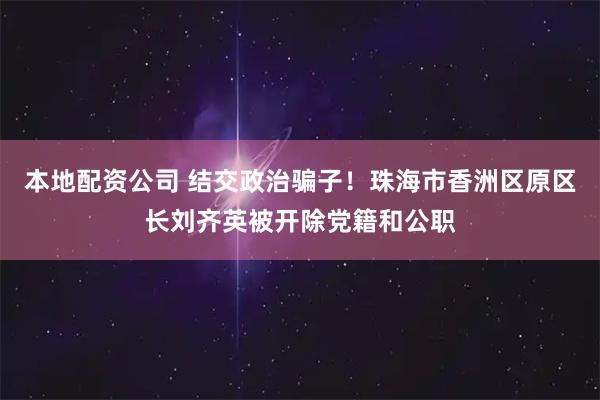 本地配资公司 结交政治骗子！珠海市香洲区原区长刘齐英被开除党籍和公职