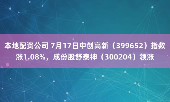 本地配资公司 7月17日中创高新（399652）指数涨1.08%，成份股舒泰神（300204）领涨