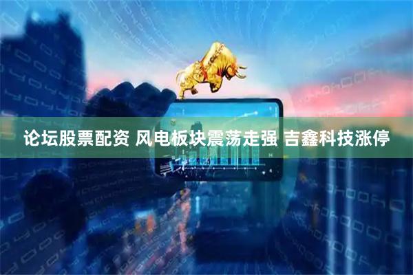论坛股票配资 风电板块震荡走强 吉鑫科技涨停