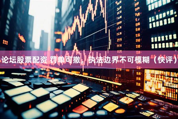 论坛股票配资 罚单可撤，执法边界不可模糊（快评）