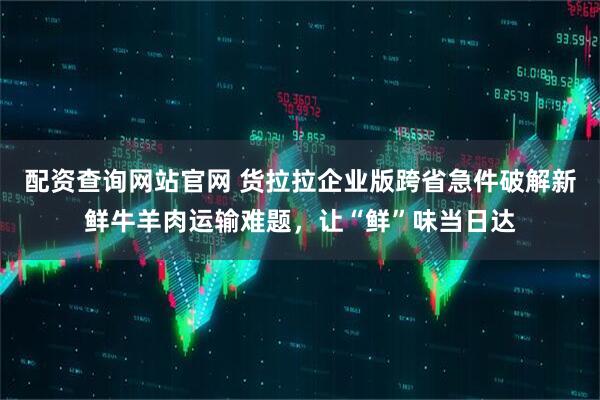 配资查询网站官网 货拉拉企业版跨省急件破解新鲜牛羊肉运输难题，让“鲜”味当日达
