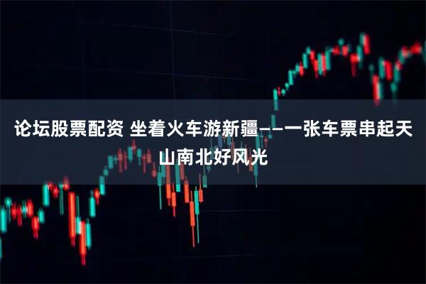 论坛股票配资 坐着火车游新疆——一张车票串起天山南北好风光