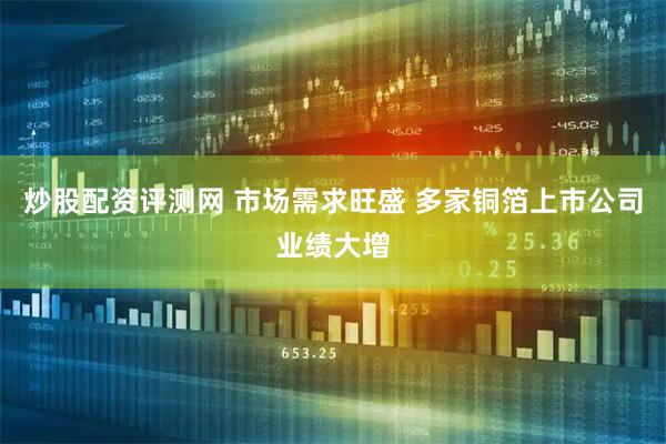 炒股配资评测网 市场需求旺盛 多家铜箔上市公司业绩大增