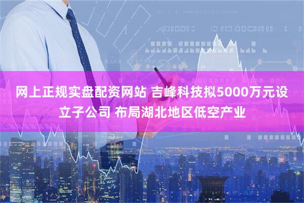 网上正规实盘配资网站 吉峰科技拟5000万元设立子公司 布局湖北地区低空产业