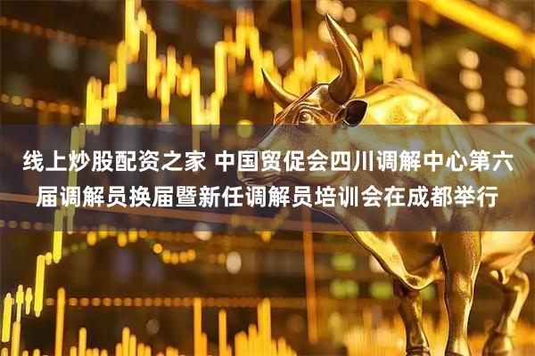 线上炒股配资之家 中国贸促会四川调解中心第六届调解员换届暨新任调解员培训会在成都举行