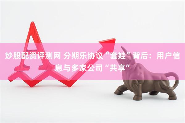 炒股配资评测网 分期乐协议“套娃”背后：用户信息与多家公司“共享”