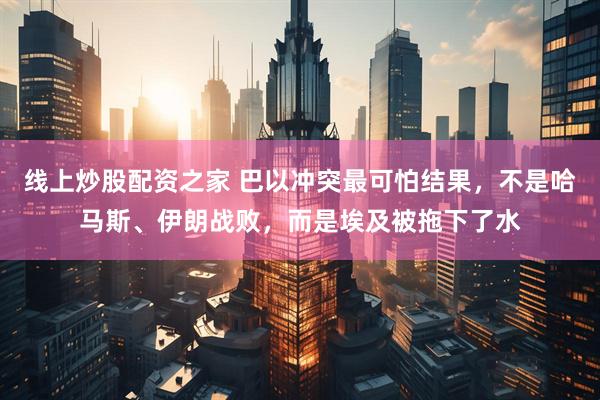 线上炒股配资之家 巴以冲突最可怕结果，不是哈马斯、伊朗战败，而是埃及被拖下了水