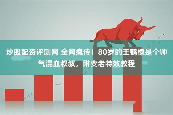 炒股配资评测网 全网疯传！80岁的王鹤棣是个帅气混血叔叔，附变老特效教程