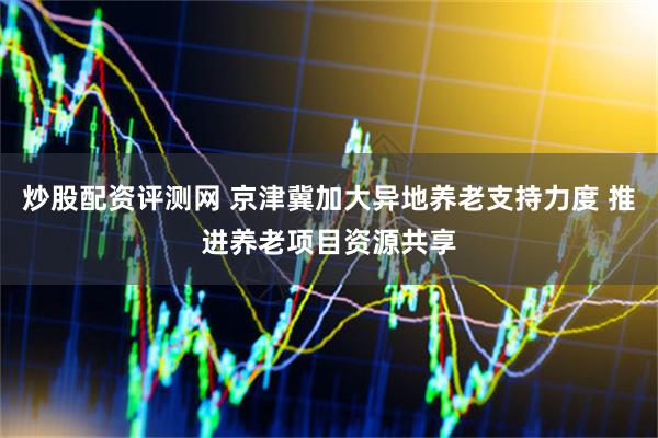 炒股配资评测网 京津冀加大异地养老支持力度 推进养老项目资源共享