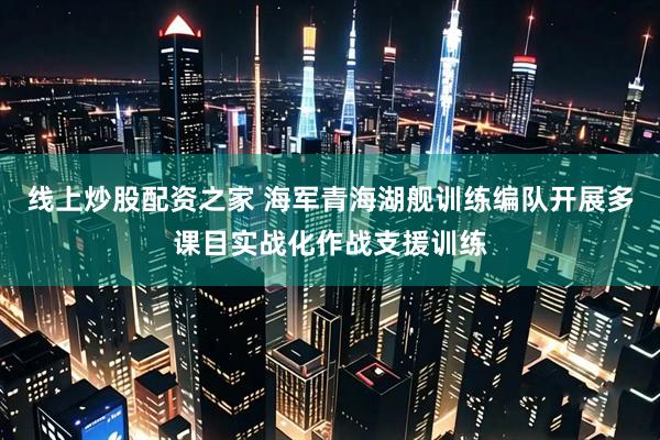 线上炒股配资之家 海军青海湖舰训练编队开展多课目实战化作战支援训练