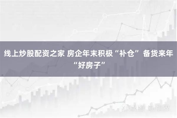 线上炒股配资之家 房企年末积极“补仓” 备货来年“好房子”