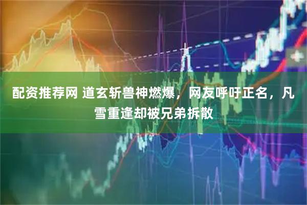 配资推荐网 道玄斩兽神燃爆,网友呼吁正名,凡雪重逢却被兄弟拆散
