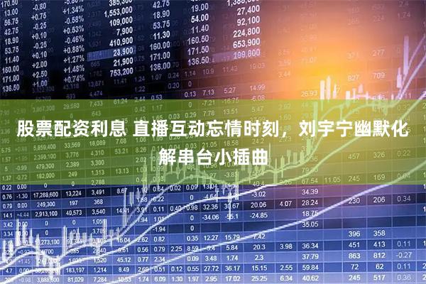 股票配资利息 直播互动忘情时刻，刘宇宁幽默化解串台小插曲