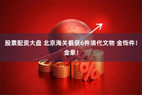 股票配资大盘 北京海关截获6件清代文物 金饰件！金象！