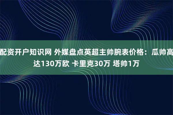 配资开户知识网 外媒盘点英超主帅腕表价格：瓜帅高达130万欧 卡里克30万 塔帅1万
