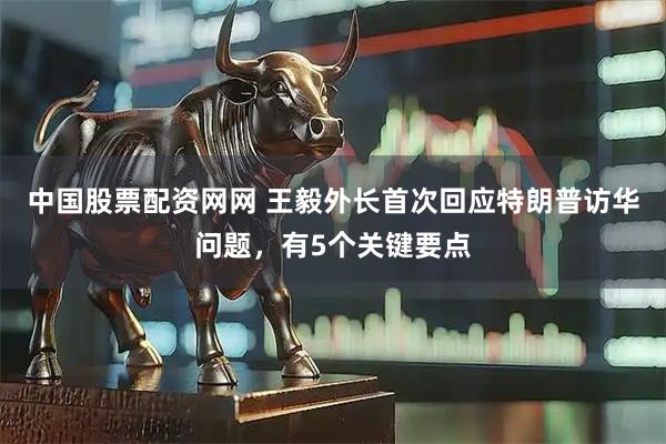 中国股票配资网网 王毅外长首次回应特朗普访华问题,有5个关键要点