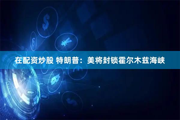 在配资炒股 特朗普：美将封锁霍尔木兹海峡