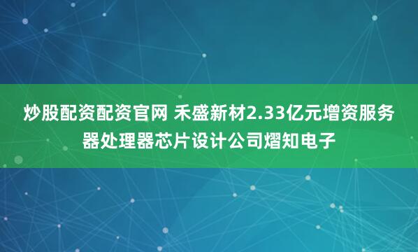 炒股配资配资官网 禾盛新材2.33亿元增资服务器处理器芯片设计公司熠知电子