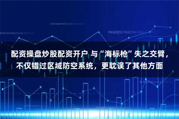 配资操盘炒股配资开户 与“海标枪”失之交臂，不仅错过区域防空系统，更耽误了其他方面