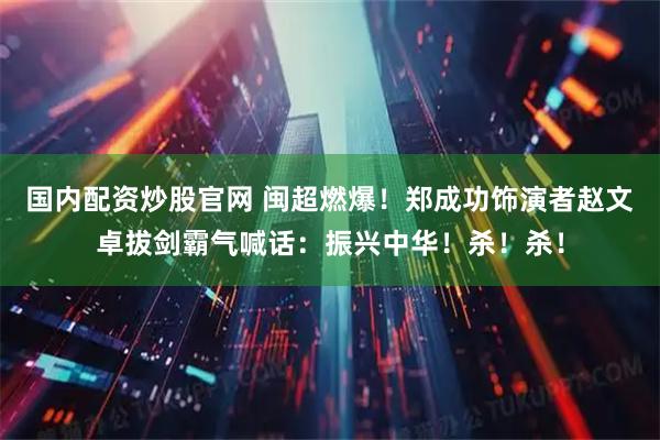 国内配资炒股官网 闽超燃爆！郑成功饰演者赵文卓拔剑霸气喊话：振兴中华！杀！杀！