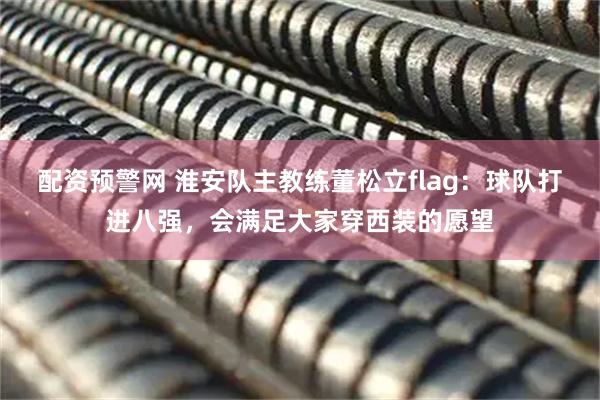 配资预警网 淮安队主教练董松立flag：球队打进八强，会满足大家穿西装的愿望