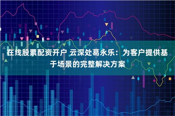 在线股票配资开户 云深处葛永乐：为客户提供基于场景的完整解决方案