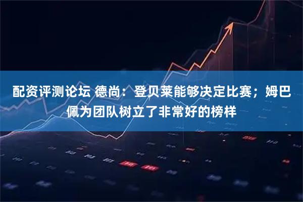 配资评测论坛 德尚：登贝莱能够决定比赛；姆巴佩为团队树立了非常好的榜样