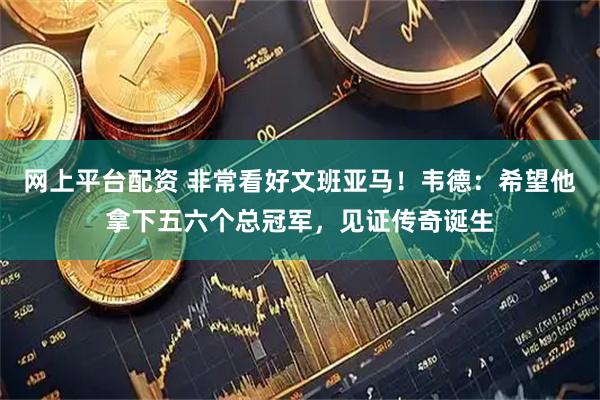 网上平台配资 非常看好文班亚马！韦德：希望他拿下五六个总冠军，见证传奇诞生