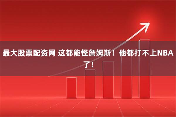 最大股票配资网 这都能怪詹姆斯！他都打不上NBA了！
